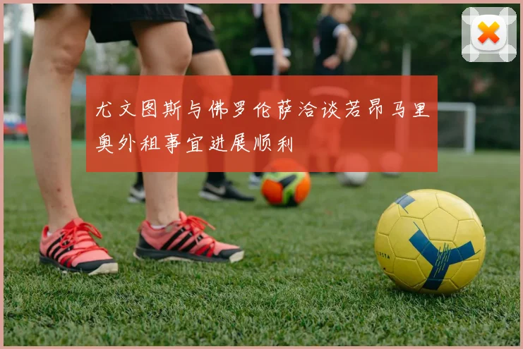 尤文图斯与佛罗伦萨洽谈若昂马里奥外租事宜进展顺利